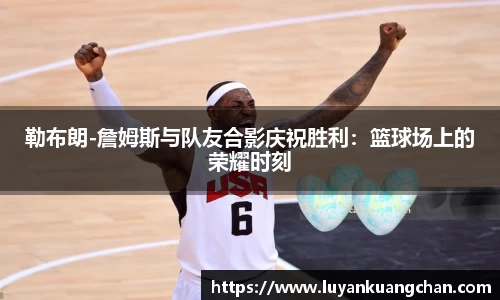 勒布朗-詹姆斯与队友合影庆祝胜利：篮球场上的荣耀时刻