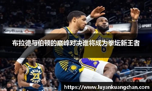 布拉德与伯顿的巅峰对决谁将成为拳坛新王者